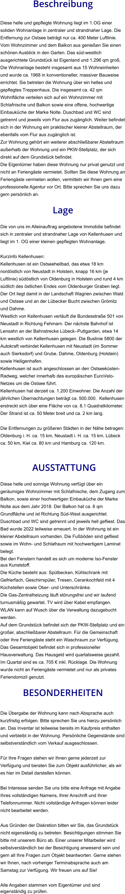 Beschreibung  Diese helle und gepflegte Wohnung liegt im 1.OG einer soliden Wohnanlage in zentraler und strandnaher Lage. Die Entfernung zur Ostsee beträgt nur ca. 400 Meter Luftlinie. Vom Wohnzimmer und dem Balkon aus genießen Sie einen schönen Ausblick in den Garten. Das süd-westlich ausgerichtete Grundstück ist Eigenland und 1.296 qm groß. Die Wohnanlage besteht insgesamt aus 15 Wohneinheiten und wurde ca. 1968 in konventioneller, massiver Bauweise errichtet. Sie betreten die Wohnung über ein helles und gepflegtes Treppenhaus. Die insgesamt ca. 42 qm Wohnfläche verteilen sich auf ein Wohnzimmer mit Schlafnische und Balkon sowie eine offene, hochwertige Einbauküche der Marke Nolte. Duschbad und WC sind getrennt und jeweils vom Flur aus zugänglich. Weiter befindet sich in der Wohnung ein praktischer kleiner Abstellraum, der ebenfalls vom Flur aus zugänglich ist. Zur Wohnung gehört ein weiterer abschließbarer Abstellraum außerhalb der Wohnung und ein PKW-Stellplatz, der sich direkt auf dem Grundstück befindet. Die Eigentümer haben diese Wohnung nur privat genutzt und nicht an Feriengäste vermietet. Sollten Sie diese Wohnung an Feriengäste vermieten wollen, vermitteln wir Ihnen gern eine professionelle Agentur vor Ort. Bitte sprechen Sie uns dazu gern persönlich an.  Lage  Die von uns im Alleinauftrag angebotene Immobilie befindet sich in zentraler und strandnaher Lage von Kellenhusen und liegt im 1. OG einer kleinen gepflegten Wohnanlage.  Kurzinfo Kellenhusen: Kellenhusen ist ein Ostseeheilbad, das etwa 18 km nordöstlich von Neustadt in Holstein, knapp 16 km (je Luftlinie) südöstlich von Oldenburg in Holstein und rund 4 km südlich des östlichen Endes vom Oldenburger Graben liegt. Der Ort liegt damit in der Landschaft Wagrien zwischen Wald und Ostsee und an der Lübecker Bucht zwischen Grömitz und Dahme. Westlich von Kellenhusen verläuft die Bundesstraße 501 von Neustadt in Richtung Fehmarn. Der nächste Bahnhof ist Lensahn an der Bahnstrecke Lübeck–Puttgarden, etwa 14 km westlich von Kellenhusen gelegen. Die Buslinie 5800 der Autokraft verbindet Kellenhusen mit Neustadt (im Sommer auch Sierksdorf) und Grube, Dahme, Oldenburg (Holstein) sowie Heiligenhafen. Kellenhusen ist auch angeschlossen an den Ostseeküsten-Radweg, welcher innerhalb des europäischen EuroVelo-Netzes um die Ostsee führt. Kellenhusen hat derzeit ca. 1.200 Einwohner. Die Anzahl der jährlichen Übernachtungen beträgt ca. 500.000.  Kellenhusen erstreckt sich über eine Fläche von ca. 8,1 Quadratkilometer. Der Strand ist ca. 50 Meter breit und ca. 2 km lang.  Die Entfernungen zu größeren Städten in der Nähe betragen: Oldenburg i. H. ca. 15 km, Neustadt i. H. ca. 15 km, Lübeck ca. 50 km, Kiel ca. 80 km und Hamburg ca. 120 km.    AUSSTATTUNG Diese helle und sonnige Wohnung verfügt über ein geräumiges Wohnzimmer mit Schlafnische, dem Zugang zum Balkon, sowie einer hochwertigen Einbauküche der Marke Nolte aus dem Jahr 2018. Der Balkon hat ca. 6 qm Grundfläche und ist Richtung Süd-West ausgerichtet. Duschbad und WC sind getrennt und jeweils hell gefliest. Das Bad wurde 2022 teilweise erneuert. In der Wohnung ist ein kleiner Abstellraum vorhanden. Die Fußböden sind gefliest sowie im Wohn- und Schlafraum mit hochwertigem Laminat belegt. Bei den Fenstern handelt es sich um moderne Iso-Fenster aus Kunststoff. Die Küche besteht aus: Spülbecken, Kühlschrank mit Gefrierfach, Geschirrspüler, Tresen, Cerankochfeld mit 4 Kochstellen sowie Ober- und Unterschränke. Die Gas-Zentralheizung läuft störungsfrei und wir laufend turnusmäßig gewartet. TV wird über Kabel empfangen. WLAN kann auf Wusch über die Verwaltung dazugebucht werden. Auf dem Grundstück befindet sich der PKW-Stellplatz und ein großer, abschließbarer Abstellraum. Für die Gemeinschaft oder Ihre Feriengäste steht ein Waschraum zur Verfügung. Das Gesamtobjekt befindet sich in professioneller Hausverwaltung. Das Hausgeld wird quartalsweise gezahlt. Im Quartal sind es ca. 705 € inkl. Rücklage. Die Wohnung wurde nicht an Feriengäste vermietet und nur als privates Feriendomizil genutzt.  BESONDERHEITEN  Die Übergabe der Wohnung kann nach Absprache auch kurzfristig erfolgen. Bitte sprechen Sie uns hierzu persönlich an. Das Inventar ist teilweise bereits im Kaufpreis enthalten und verbleibt in der Wohnung. Persönliche Gegenstände sind selbstverständlich vom Verkauf ausgeschlossen.  Für Ihre Fragen stehen wir Ihnen gerne jederzeit zur Verfügung und beraten Sie zum Objekt ausführlicher, als wir es hier im Detail darstellen können.  Bei Interesse senden Sie uns bitte eine Anfrage mit Angabe Ihres vollständigen Namens, Ihrer Anschrift und Ihrer Telefonnummer. Nicht vollständige Anfragen können leider nicht bearbeitet werden.  Aus Gründen der Diskretion bitten wir Sie, das Grundstück nicht eigenständig zu betreten. Besichtigungen stimmen Sie bitte mit unserem Büro ab. Einer unserer Mitarbeiter wird selbstverständlich bei der Besichtigung anwesend sein und gern all Ihre Fragen zum Objekt beantworten. Gerne stehen wir Ihnen, nach vorheriger Terminabsprache auch am Samstag zur Verfügung. Wir freuen uns auf Sie!  Alle Angaben stammen vom Eigentümer und sind eigenständig zu prüfen.