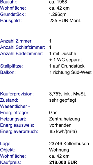 Lage:                             23746 Kellenhusen Objekt:                           Wohnung Wohnfläche:                  ca. 42 qm Kaufpreis:                      218.000 EUR Anzahl Zimmer:            1 Anzahl Schlafzimmer:   1  Anzahl Badezimmer:     1 mit Dusche                                       + 1 WC separat  Stellplätze:                     1 auf Grundstück Balkon:                           1 richtung Süd-West     Baujahr:                         ca. 1968 Wohnfläche:                  ca. 42 qm Grundstück :                 1.296qm Hausgeld :                     235 EUR Mont.   Käuferprovision:            3,75% inkl. MwSt. Zustand:                        sehr gepflegt Wesentlicher - Energieträger:               Gas Heizungsart:                  Zentralheizung Energieausweis:            vorhanden Energieverbrauch:         85 kwh/(m²a)
