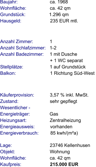 Lage:                             23746 Kellenhusen Objekt:                           Wohnung Wohnfläche:                  ca. 42 qm Kaufpreis:                      215.000 EUR Anzahl Zimmer:            1 Anzahl Schlafzimmer:   1-2  Anzahl Badezimmer:     1 mit Dusche                                       + 1 WC separat  Stellplätze:                     1 auf Grundstück Balkon:                           1 Richtung Süd-West     Baujahr:                         ca. 1968 Wohnfläche:                  ca. 42 qm Grundstück:                  1.296 qm Hausgeld:                      235 EUR mtl.   Käuferprovision:            3,57 % inkl. MwSt. Zustand:                        sehr gepflegt Wesentlicher - Energieträger:               Gas Heizungsart:                  Zentralheizung Energieausweis:            vorhanden Energieverbrauch:         85 kwh/(m²a)